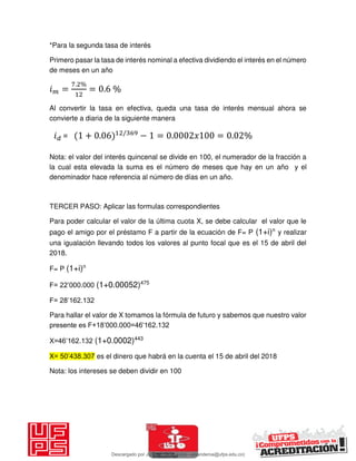 *Para la segunda tasa de interés
Primero pasar la tasa de interés nominal a efectiva dividiendo el interés en el número
de meses en un año
𝑖 =
. %
= . %
Al convertir la tasa en efectiva, queda una tasa de interés mensual ahora se
convierte a diaria de la siguiente manera
Nota: el valor del interés quincenal se divide en 100, el numerador de la fracción a
la cual esta elevada la suma es el número de meses que hay en un año y el
denominador hace referencia al número de días en un año.
TERCER PASO: Aplicar las formulas correspondientes
Para poder calcular el valor de la última cuota X, se debe calcular el valor que le
pago el amigo por el préstamo F a partir de la ecuación de F= P (1+i)n
y realizar
una igualación llevando todos los valores al punto focal que es el 15 de abril del
2018.
F= P (1+i)n
F= 22’000.000 (1+0.00052)475
F= 28’162.132
Para hallar el valor de X tomamos la fórmula de futuro y sabemos que nuestro valor
presente es F+18’000.000=46’162.132
X=46’162.132 (1+0.0002)443
X= 50’438.307 es el dinero que habrá en la cuenta el 15 de abril del 2018
Nota: los intereses se deben dividir en 100
𝑖 = + . /
− = . 𝑥 = . %
Descargado por JUNIOR AOA (junioralexanderoa@ufps.edu.co)
lOMoARcPSD|3791696
 