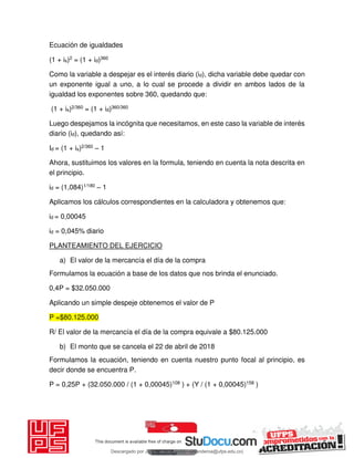 Ecuación de igualdades
(1 + is)2 = (1 + id)360
Como la variable a despejar es el interés diario (id), dicha variable debe quedar con
un exponente igual a uno, a lo cual se procede a dividir en ambos lados de la
igualdad los exponentes sobre 360, quedando que:
(1 + is)2/360 = (1 + id)360/360
Luego despejamos la incógnita que necesitamos, en este caso la variable de interés
diario (id), quedando así:
Id = (1 + is)2/360 – 1
Ahora, sustituimos los valores en la formula, teniendo en cuenta la nota descrita en
el principio.
id = (1,084)1/180 – 1
Aplicamos los cálculos correspondientes en la calculadora y obtenemos que:
id = 0,00045
id = 0,045% diario
PLANTEAMIENTO DEL EJERCICIO
a) El valor de la mercancía el día de la compra
Formulamos la ecuación a base de los datos que nos brinda el enunciado.
0,4P = $32.050.000
Aplicando un simple despeje obtenemos el valor de P
P =$80.125.000
R/ El valor de la mercancía el día de la compra equivale a $80.125.000
b) El monto que se cancela el 22 de abril de 2018
Formulamos la ecuación, teniendo en cuenta nuestro punto focal al principio, es
decir donde se encuentra P.
P = 0,25P + (32.050.000 / (1 + 0,00045)108 ) + (Y / (1 + 0,00045)158 )
Descargado por JUNIOR AOA (junioralexanderoa@ufps.edu.co)
lOMoARcPSD|3791696
 