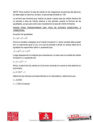 NOTA: Para sustituir la tasa de interés en las respectivas ecuaciones del ejercicio,
se debe dejar en decimal, es decir, el porcentaje dividido en 100.
Lo primero que tenemos que realizar es pasar nuestra tasa de interés efectiva de
un periodo a tasa de interés efectiva a otro periodo usando la fórmula de las
igualdades, ya que para este caso necesitamos la tasa de interés trimestral.
PASOS PARA TRANSFORMAR UNA TASA DE INTERES SEMESTRAL A
TRIMESTRAL
Ecuación de igualdades
(1 + is)2 = (1 + iT)4
Como la variable a despejar es el interés trimestral (iT), dicha variable debe quedar
con un exponente igual a uno, a lo cual se procede a dividir en ambos lados de la
igualdad los exponentes sobre 4, quedando que:
(1 + is)2/4 = (1 + iT)4/4
Luego despejamos la incógnita que necesitamos, en este caso la variable de interés
trimestral (iT), quedando así:
iT = (1 + is)1/2 – 1
Ahora, sustituimos los valores en la formula, teniendo en cuenta la nota descrita en
el principio.
iT= (1,15)1/2 – 1
Aplicamos los cálculos correspondientes en la calculadora y obtenemos que:
iT = 0,0724
iT = 7,24% trimestral
Descargado por JUNIOR AOA (junioralexanderoa@ufps.edu.co)
lOMoARcPSD|3791696
 