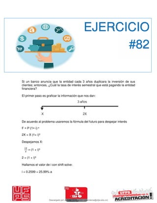 Si un banco anuncia que la entidad cada 3 años duplicara la inversión de sus
clientes; entonces, ¿Cuál la tasa de interés semestral que está pagando la entidad
financiera?
El primer paso es graficar la información que nos dan:
De acuerdo al problema usaremos la fórmula del futuro para despejar interés
F = P (1+ i) ⁿ
2X = X (1+ i)³
Despejamos X:
𝑋
𝑋
= (1 + i)³
2 = (1 + i)³
Hallamos el valor de i con shift solve:
i = 0.2599 = 25.99% a
EJERCICIO
#82
Descargado por JUNIOR AOA (junioralexanderoa@ufps.edu.co)
lOMoARcPSD|3791696
 
