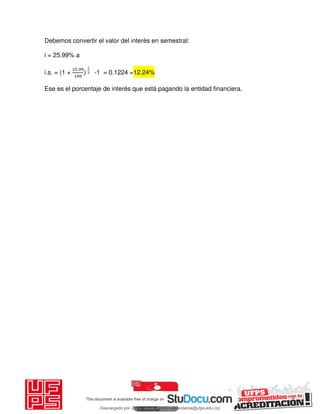 Debemos convertir el valor del interès en semestral:
i = 25.99% a
i.s. = (1 +
.
-1 = 0.1224 =12.24%
Ese es el porcentaje de interés que está pagando la entidad financiera.
Descargado por JUNIOR AOA (junioralexanderoa@ufps.edu.co)
lOMoARcPSD|3791696
 