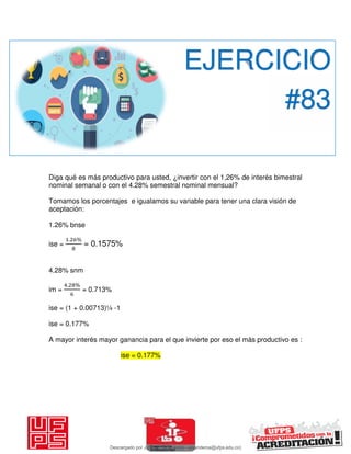 Diga qué es más productivo para usted, ¿invertir con el 1,26% de interés bimestral
nominal semanal o con el 4.28% semestral nominal mensual?
Tomamos los porcentajes e igualamos su variable para tener una clara visión de
aceptación:
1.26% bnse
ise =
. %
= 0.1575%
4.28% snm
im =
. %
= 0.713%
ise = (1 + 0.00713)¼ -1
ise = 0.177%
A mayor interés mayor ganancia para el que invierte por eso el màs productivo es :
ise = 0.177%
EJERCICIO
#83
Descargado por JUNIOR AOA (junioralexanderoa@ufps.edu.co)
lOMoARcPSD|3791696
 