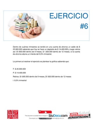 Dentro de cuántos trimestres se tendrá en una cuenta de ahorros un saldo de $
25.900.000 sabiendo que hoy se hace un depósito de $ 14.400.000 y luego retiros
así: $1.800.000 dentro de 9 meses, $ 1.920.000 dentro de 12 meses, si la cuenta
de ahorros abona un interés del 9,5% trimestral.
Lo primero al resolver el ejercicio es plantear la gráfica sabiendo que:
F: $ 25.900.000
P: $ 14.400.000
Retiros: $1.800.000 dentro de 9 meses, $1.920.000 dentro de 12 meses
i: 9,5% trimestral
EJERCICIO
#6
Descargado por JUNIOR AOA (junioralexanderoa@ufps.edu.co)
lOMoARcPSD|3791696
 