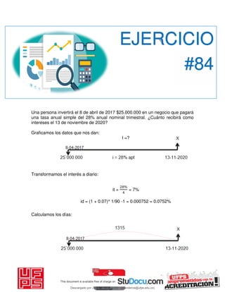 Una persona invertirá el 8 de abril de 2017 $25.000.000 en un negocio que pagará
una tasa anual simple del 28% anual nominal trimestral. ¿Cuánto recibirá como
intereses el 13 de noviembre de 2020?
Graficamos los datos que nos dan:
I =?
Transformamos el interés a diario:
it =
%
= 7%
id = (1 + 0.07)^ 1/90 -1 = 0.000752 = 0.0752%
Calculamos los días:
EJERCICIO
#84
Descargado por JUNIOR AOA (junioralexanderoa@ufps.edu.co)
lOMoARcPSD|3791696
 