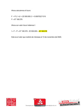 Ahora calculamos el futuro:
F = P (1 +i)ⁿ = 25`000.000 (1 + 0.000752)^1315
F = 67`180.578
Ahora con valor futuro hallamos I:
I = F – P = 67`180.578 - 25`000.000 = 42`180.578
Este es el valor que recibirá de intereses el 13 de noviembre del 2020.
Descargado por JUNIOR AOA (junioralexanderoa@ufps.edu.co)
lOMoARcPSD|3791696
 