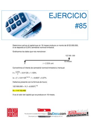 Determine cuál es el capital que en 18 meses produce un monto de $122.000.000,
si se deposita al 2,25% semestral nominal trimestral.
Graficamos los datos que nos mencionan:
Convertimos el interés de semestral nominal trimestral a mensual:
it =
. %
= 0.01125 = 1.125%
is = (1 + 0.01125)^4/12
-1 = 0.0037 = 0.37%
Hallamos presente con la fórmula de futuro:
122`000.000 = X (1 +0.0037)^18
X = 114`153.490
X es el valor del capital que se produce en 18 meses.
EJERCICIO
#85
Descargado por JUNIOR AOA (junioralexanderoa@ufps.edu.co)
lOMoARcPSD|3791696
 