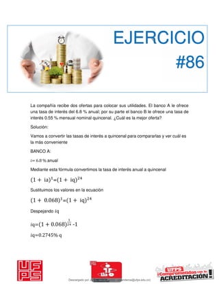 La compañía recibe dos ofertas para colocar sus utilidades. El banco A le ofrece
una tasa de interés del 6.8 % anual; por su parte el banco B le ofrece una tasa de
interés 0.55 % mensual nominal quincenal. ¿Cuál es la mejor oferta?
Solución:
Vamos a convertir las tasas de interés a quincenal para compararlas y ver cuál es
la más conveniente
BANCO A:
𝑖= 6.8 % anual
Mediante esta fórmula convertimos la tasa de interés anual a quincenal
+ ia = + iq
Sustituimos los valores en la ecuación
+ . = + iq
Despejando 𝑖q
𝑖q= + . -1
𝑖q=0.2745% q
EJERCICIO
#86
Descargado por JUNIOR AOA (junioralexanderoa@ufps.edu.co)
lOMoARcPSD|3791696
 