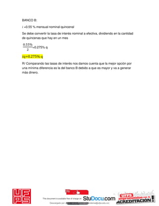 BANCO B:
𝑖 =0.55 % mensual nominal quincenal
Se debe convertir la tasa de interés nominal a efectiva, dividiendo en la cantidad
de quincenas que hay en un mes
. %
=0.275% q
𝑖q=0.275% q
R/ Comparando las tasas de interés nos damos cuenta que la mejor opción por
una mínima diferencia es la del banco B debido a que es mayor y va a generar
más dinero.
Descargado por JUNIOR AOA (junioralexanderoa@ufps.edu.co)
lOMoARcPSD|3791696
 