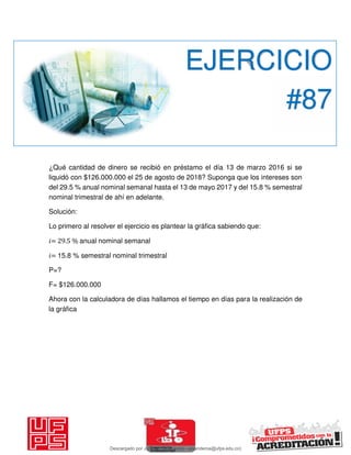 ¿Qué cantidad de dinero se recibió en préstamo el día 13 de marzo 2016 si se
liquidó con $126.000.000 el 25 de agosto de 2018? Suponga que los intereses son
del 29.5 % anual nominal semanal hasta el 13 de mayo 2017 y del 15.8 % semestral
nominal trimestral de ahí en adelante.
Solución:
Lo primero al resolver el ejercicio es plantear la gráfica sabiendo que:
𝑖= 29.5 % anual nominal semanal
𝑖= 15.8 % semestral nominal trimestral
P=?
F= $126.000.000
Ahora con la calculadora de días hallamos el tiempo en días para la realización de
la gráfica
EJERCICIO
#87
Descargado por JUNIOR AOA (junioralexanderoa@ufps.edu.co)
lOMoARcPSD|3791696
 