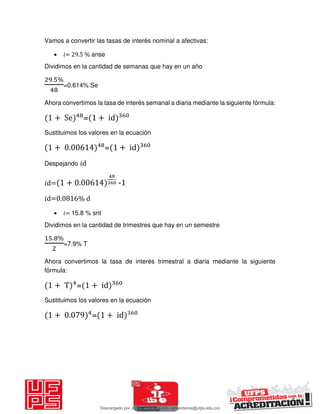 Vamos a convertir las tasas de interés nominal a afectivas:
 𝑖= 29.5 % anse
Dividimos en la cantidad de semanas que hay en un año
. %
=0.614% Se
Ahora convertimos la tasa de interés semanal a diaria mediante la siguiente fórmula:
+ Se = + id
Sustituimos los valores en la ecuación
+ . = + id
Despejando 𝑖d
𝑖d= + . -1
𝑖d=0.0816% d
 𝑖= 15.8 % snt
Dividimos en la cantidad de trimestres que hay en un semestre
. %
=7.9% T
Ahora convertimos la tasa de interés trimestral a diaria mediante la siguiente
fórmula:
+ T = + id
Sustituimos los valores en la ecuación
+ . = + id
Descargado por JUNIOR AOA (junioralexanderoa@ufps.edu.co)
lOMoARcPSD|3791696
 