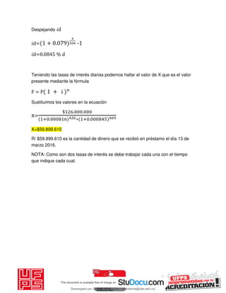Despejando 𝑖d
𝑖d= + . -1
𝑖d=0.0845 % d
Teniendo las tasas de interés diarias podemos hallar el valor de X que es el valor
presente mediante la fórmula
F = P + i
Sustituimos los valores en la ecuación
X=
$ . .
+ . ∗ + .
X=$59.899.610
R/ $59.899.610 es la cantidad de dinero que se recibió en préstamo el día 13 de
marzo 2016.
NOTA: Como son dos tasas de interés se debe trabajar cada una con el tiempo
que indique cada cual.
Descargado por JUNIOR AOA (junioralexanderoa@ufps.edu.co)
lOMoARcPSD|3791696
 