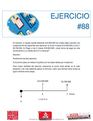 Al comprar un equipo quedé debiendo $16.000.000 los cuales debo cancelar con
cualquiera de las siguientes dos opciones: a) A los 4 meses $13.500.000 y a los 7,
$3.700.000. b) Pagar a los 6 meses $18.920.000. ¿Qué forma de pago es más
conveniente a un interés del 2,5 % mensual?
Solución:
Analicemos las dos opciones
A) El primer paso es realizar la gráfica con los datos dados por el ejercicio
Para mayor facilidad del ejercicio colocamos el punto focal donde va el valor
presente y así más adelante aplicar la fórmula y decir que flechas hacia arriba es
igual a flechas hacía abajo.
EJERCICIO
#88
𝑖= 2.5 % m
X
$13.500.000 $3.700.000
4 7 meses
Descargado por JUNIOR AOA (junioralexanderoa@ufps.edu.co)
lOMoARcPSD|3791696
 