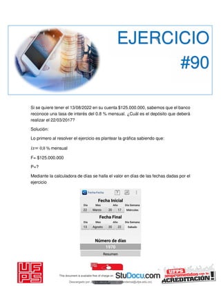 Si se quiere tener el 13/08/2022 en su cuenta $125.000.000, sabemos que el banco
reconoce una tasa de interés del 0.8 % mensual. ¿Cuál es el depósito que deberá
realizar el 22/03/2017?
Solución:
Lo primero al resolver el ejercicio es plantear la gráfica sabiendo que:
𝑖 = 0,8 % mensual
F= $125.000.000
P=?
Mediante la calculadora de días se halla el valor en días de las fechas dadas por el
ejercicio
EJERCICIO
#90
Descargado por JUNIOR AOA (junioralexanderoa@ufps.edu.co)
lOMoARcPSD|3791696
 