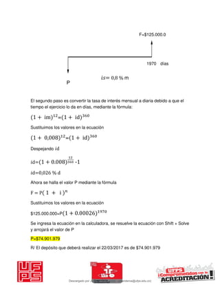 El segundo paso es convertir la tasa de interés mensual a diaria debido a que el
tiempo el ejercicio lo da en días, mediante la fórmula:
+ im = + id
Sustituimos los valores en la ecuación
+ , = + id
Despejando 𝑖d
𝑖d= + . -1
𝑖d=0,026 % d
Ahora se halla el valor P mediante la fórmula
F = P + i
Sustituimos los valores en la ecuación
$125.000.000=P + .
Se ingresa la ecuación en la calculadora, se resuelve la ecuación con Shift + Solve
y arrojará el valor de P
P=$74.901.979
R/ El depósito que deberá realizar el 22/03/2017 es de $74.901.979
P
F=$125.000.0
1970 días
𝑖 = 0,8 % m
Descargado por JUNIOR AOA (junioralexanderoa@ufps.edu.co)
lOMoARcPSD|3791696
 