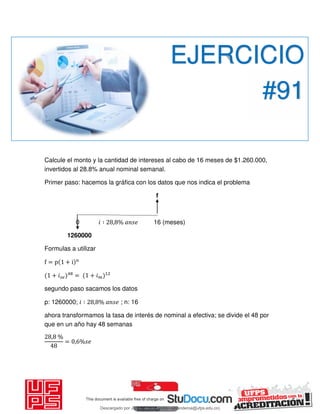Calcule el monto y la cantidad de intereses al cabo de 16 meses de $1.260.000,
invertidos al 28.8% anual nominal semanal.
Primer paso: hacemos la gráfica con los datos que nos indica el problema
f
0 𝑖 ∶ , % 16 (meses)
1260000
Formulas a utilizar
f = p + i n
+ 𝑖 = + 𝑖
segundo paso sacamos los datos
p: 1260000; 𝑖 ∶ , % ; n: 16
ahora transformamos la tasa de interés de nominal a efectiva; se divide el 48 por
que en un año hay 48 semanas
, %
= , %
EJERCICIO
#91
Descargado por JUNIOR AOA (junioralexanderoa@ufps.edu.co)
lOMoARcPSD|3791696
 