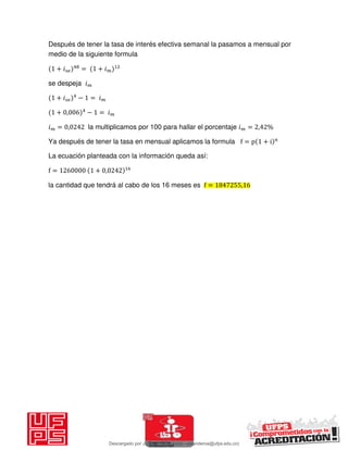 Después de tener la tasa de interés efectiva semanal la pasamos a mensual por
medio de la siguiente formula
+ 𝑖 = + 𝑖
se despeja 𝑖
+ 𝑖 − = 𝑖
+ , − = 𝑖
𝑖 = , la multiplicamos por 100 para hallar el porcentaje 𝑖 = , %
Ya después de tener la tasa en mensual aplicamos la formula f = p + i n
La ecuación planteada con la información queda así:
f = + ,
la cantidad que tendrá al cabo de los 16 meses es f = ,
Descargado por JUNIOR AOA (junioralexanderoa@ufps.edu.co)
lOMoARcPSD|3791696
 