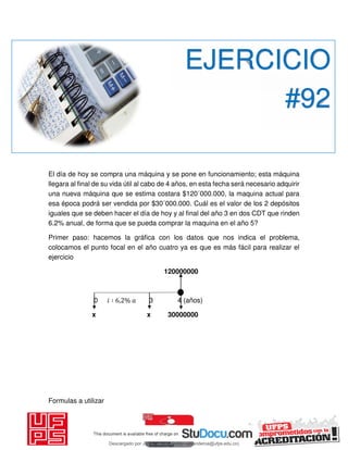El día de hoy se compra una máquina y se pone en funcionamiento; esta máquina
llegara al final de su vida útil al cabo de 4 años, en esta fecha será necesario adquirir
una nueva máquina que se estima costara $120´000.000, la maquina actual para
esa época podrá ser vendida por $30´000.000. Cuál es el valor de los 2 depósitos
iguales que se deben hacer el día de hoy y al final del año 3 en dos CDT que rinden
6.2% anual, de forma que se pueda comprar la maquina en el año 5?
Primer paso: hacemos la gráfica con los datos que nos indica el problema,
colocamos el punto focal en el año cuatro ya es que es más fácil para realizar el
ejercicio
120000000
0 𝑖 ∶ , % 3 4 (años)
x x 30000000
Formulas a utilizar
EJERCICIO
#92
Descargado por JUNIOR AOA (junioralexanderoa@ufps.edu.co)
lOMoARcPSD|3791696
 