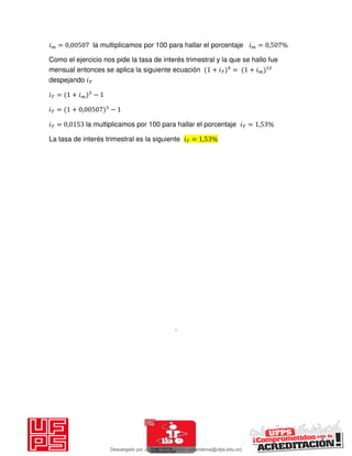 𝑖 = , la multiplicamos por 100 para hallar el porcentaje 𝑖 = , %
Como el ejercicio nos pide la tasa de interés trimestral y la que se hallo fue
mensual entonces se aplica la siguiente ecuación + 𝑖 = + 𝑖
despejando 𝑖
𝑖 = + 𝑖 −
𝑖 = + , −
𝑖 = , la multiplicamos por 100 para hallar el porcentaje 𝑖 = , %
La tasa de interés trimestral es la siguiente 𝑖 = , %
.
Descargado por JUNIOR AOA (junioralexanderoa@ufps.edu.co)
lOMoARcPSD|3791696
 