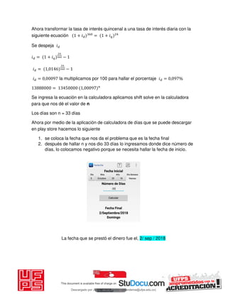 Ahora transformar la tasa de interés quincenal a una tasa de interés diaria con la
siguiente ecuación + 𝑖 = + 𝑖
Se despeja 𝑖
𝑖 = + 𝑖 −
𝑖 = , −
𝑖 = , la multiplicamos por 100 para hallar el porcentaje 𝑖 = , %
= ,
Se ingresa la ecuación en la calculadora aplicamos shift solve en la calculadora
para que nos dé el valor de n
Los días son n = 33 días
Ahora por medio de la aplicación de calculadora de días que se puede descargar
en play store hacemos lo siguiente
1. se coloca la fecha que nos da el problema que es la fecha final
2. después de hallar n y nos dio 33 días lo ingresamos donde dice número de
días, lo colocamos negativo porque se necesita hallar la fecha de inicio.
La fecha que se prestó el dinero fue el, 2/ sep / 2018
Descargado por JUNIOR AOA (junioralexanderoa@ufps.edu.co)
lOMoARcPSD|3791696
 