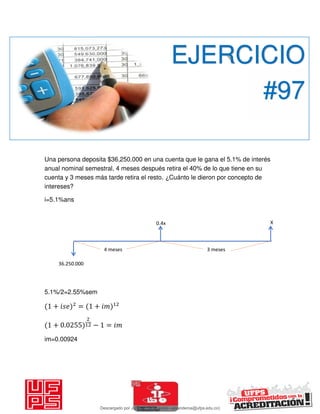 Una persona deposita $36,250.000 en una cuenta que le gana el 5.1% de interés
anual nominal semestral, 4 meses después retira el 40% de lo que tiene en su
cuenta y 3 meses más tarde retira el resto. ¿Cuánto le dieron por concepto de
intereses?
i=5.1%ans
5.1%/2=2.55%sem
+ 𝑖 = + 𝑖
+ . − = 𝑖
im=0.00924
EJERCICIO
#97
0.4x X
36.250.000
4 meses 3 meses
Descargado por JUNIOR AOA (junioralexanderoa@ufps.edu.co)
lOMoARcPSD|3791696
 