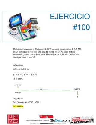 Un trabajador deposita el 20 de junio de 2017 su prima vacacional de $1.745.000
en un banco que le reconoce una tasa de interés del 5.44% anual nominal
semestral, ¿cuánto puede retirar el 24 de diciembre del 2018, si no realiza más
consignaciones ni retiros?
i=5.44%ans
i=5.44%/2=2.72%s
+ . − = 𝑖
id= 0.015%
EJERCICIO
#100
F=p(1+i) ˄n
F=1.745.000(1+0.00015 ) ˄552
F=1.895.624
552 24/12/18
20/06/17
1.745.000
F
Descargado por JUNIOR AOA (junioralexanderoa@ufps.edu.co)
lOMoARcPSD|3791696
 