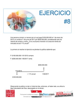 Una persona compro un terreno por el cual pago $195.000.000 el 1 de enero de
2015 y lo vende el 1 de junio de 2017 por $256.000.000, considerando solo los
valores de compra y venta. ¿Fue una buena inversión si la tasa de interés de
mercado era de 11% anual?
Lo primero al resolver el ejercicio es plantear la gráfica sabiendo que:
P: $195.000.000 1/01/2015 compra
F: $256.000.000 1/06/2017 venta
$256.000.000
1/01/2015
i: 11% anual 1/06/2017
$195.000.000
Observando la gráfica no dan e l total de días, entonces, al haber esto, se utiliza la
App Calculadora de Días, descargado en el celular:
EJERCICIO
#8
Descargado por JUNIOR AOA (junioralexanderoa@ufps.edu.co)
lOMoARcPSD|3791696
 