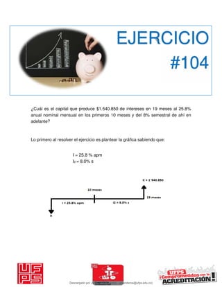 ¿Cuál es el capital que produce $1.540.850 de intereses en 19 meses al 25.8%
anual nominal mensual en los primeros 10 meses y del 8% semestral de ahí en
adelante?
Lo primero al resolver el ejercicio es plantear la gráfica sabiendo que:
I = 25.8 % apm
I2 = 8.0% s
EJERCICIO
#104
Descargado por JUNIOR AOA (junioralexanderoa@ufps.edu.co)
lOMoARcPSD|3791696
 