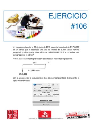 Un trabajador deposita el 20 de junio de 2017 su prima vacacional de $1.745.000
en un banco que le reconoce una tasa de interés del 5.44% anual nominal
semestral, ¿cuánto puede retirar el 24 de diciembre del 2018, si no realiza más
consignaciones ni retiros?
Primer paso: hacemos la gráfica con los datos que nos indica el problema,
552 f
0 𝑖 ∶ . %
1.745.000
Con la aplicación de la calculadora de días obtenemos la cantidad de días entre el
lapso de tiempo dado
EJERCICIO
#106
Descargado por JUNIOR AOA (junioralexanderoa@ufps.edu.co)
lOMoARcPSD|3791696
 