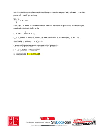 ahora transformamos la tasa de interés de nominal a efectiva; se divide el 2 por que
en un año hay 2 semestres
. %
= , %
Después de tener la tasa de interés efectiva semanal la pasamos a mensual por
medio de la siguiente formula
+ , − = 𝑖
𝑖 = , la multiplicamos por 100 para hallar el porcentaje 𝑖 = , %
aplicamos la formula f = p + i n
La ecuación planteada con la información queda así:
f = . . + ,
el resultado es F = $ . .
Descargado por JUNIOR AOA (junioralexanderoa@ufps.edu.co)
lOMoARcPSD|3791696
 