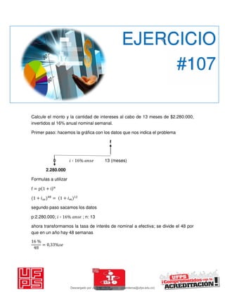 Calcule el monto y la cantidad de intereses al cabo de 13 meses de $2.280.000,
invertidos al 16% anual nominal semanal.
Primer paso: hacemos la gráfica con los datos que nos indica el problema
f
0 𝑖 ∶ % 13 (meses)
2.280.000
Formulas a utilizar
f = p + i n
+ 𝑖 = + 𝑖
segundo paso sacamos los datos
p:2.280.000; 𝑖 ∶ % ; n: 13
ahora transformamos la tasa de interés de nominal a efectiva; se divide el 48 por
que en un año hay 48 semanas
%
= , %
EJERCICIO
#107
Descargado por JUNIOR AOA (junioralexanderoa@ufps.edu.co)
lOMoARcPSD|3791696
 