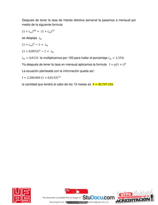 Después de tener la tasa de interés efectiva semanal la pasamos a mensual por
medio de la siguiente formula
+ 𝑖 = + 𝑖
se despeja 𝑖
+ 𝑖 − = 𝑖
+ , − = 𝑖
𝑖 = , la multiplicamos por 100 para hallar el porcentaje 𝑖 = , %
Ya después de tener la tasa en mensual aplicamos la formula f = p + i n
La ecuación planteada con la información queda así:
f = . . + ,
la cantidad que tendrá al cabo de los 13 meses es F = $ . .
Descargado por JUNIOR AOA (junioralexanderoa@ufps.edu.co)
lOMoARcPSD|3791696
 