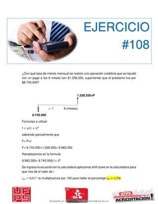 ¿Con qué tasa de interés mensual se realizó una operación crediticia que se liquidó
con un pago a los 8 meses con $1.238,350, suponiendo que el préstamo fue por
$8.745.000?
1.258.350+P
0 𝑖 ∶ ? 8 (meses)
8.745.000
Formulas a utilizar
f = p + i n
sabiendo parcialmente que
F= P+I
F= 8.745.000+1.258.350= 9.983.350
Remplazamos en la formula
9.983.350= 8.745.000(1+ i)8
Se ingresa la ecuación en la calculadora aplicamos shift solve en la calculadora para
que nos dé el valor de i
𝑖 = , la multiplicamos por 100 para hallar el porcentaje 𝑖 = , %
EJERCICIO
#108
Descargado por JUNIOR AOA (junioralexanderoa@ufps.edu.co)
lOMoARcPSD|3791696
 