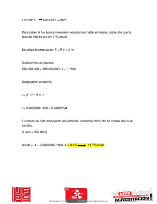 1/01/2015 1/06/2017 = 882d
Para saber si fue buena inversión necesitamos hallar el interés, sabiendo que la
tasa de interés era en 11% anual.
Se utiliza la fórmula de: F = P (1+ i) ^n
Sustituimos los valores:
256.000.000 = 195.000.000 (1 + i) ^882
Despejando el interés
i = (F / P) ^1/n -1
i = 0,0003086 *100 = 0,03086%d
El interés se está manejando anualmente, entonces como dio en interés diario se
cambia:
(1 año = 360 días)
ianual = (1 + 0.0003086) ^360 -1 = 0,117 11.7%anual
Descargado por JUNIOR AOA (junioralexanderoa@ufps.edu.co)
lOMoARcPSD|3791696
 