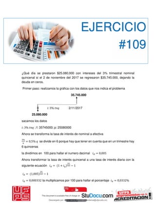 ¿Qué día se prestaron $25.080,000 con intereses del 3% trimestral nominal
quincenal si el 2 de noviembre del 2017 se regresaron $35.745.000, dejando la
deuda en ceros.
Primer paso: realizamos la gráfica con los datos que nos indica el problema
35.745.000
0 𝑖: % 2/11/2017
25.080.000
sacamos los datos
𝑖: % ; f: 35745000; p: 25080000
Ahora se transforma la tasa de interés de nominal a efectiva
%
= , % se divide en 6 porque hay que tener en cuenta que en un trimestre hay
6 quincenas
la dividimos en 100 para hallar el numero decimal 𝑖 = ,
Ahora transformar la tasa de interés quincenal a una tasa de interés diaria con la
siguiente ecuación 𝑖 = + 𝑖 −
𝑖 = , −
𝑖 = , la multiplicamos por 100 para hallar el porcentaje 𝑖 = , %
EJERCICIO
#109
Descargado por JUNIOR AOA (junioralexanderoa@ufps.edu.co)
lOMoARcPSD|3791696
 