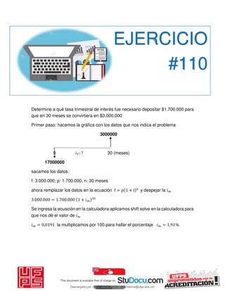 Determine a qué tasa trimestral de interés fue necesario depositar $1.700.000 para
que en 30 meses se convirtiera en $3.000.000
Primer paso: hacemos la gráfica con los datos que nos indica el problema
3000000
0 𝑖 : ? 30 (meses)
17000000
sacamos los datos:
f: 3.000.000; p: 1.700.000; n: 30 meses
ahora remplazar los datos en la ecuación f = p + i n
y despejar la 𝑖
. . = . . + 𝑖
Se ingresa la ecuación en la calculadora aplicamos shift solve en la calculadora para
que nos dé el valor de 𝑖
𝑖 = , la multiplicamos por 100 para hallar el porcentaje 𝑖 = , %
EJERCICIO
#110
Descargado por JUNIOR AOA (junioralexanderoa@ufps.edu.co)
lOMoARcPSD|3791696
 