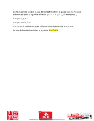 Como el ejercicio nos pide la tasa de interés trimestral y la que se hallo fue mensual
entonces se aplica la siguiente ecuación + 𝑖 = + 𝑖 despejando 𝑖
𝑖 = + 𝑖 −
𝑖 = + , −
𝑖 = , la multiplicamos por 100 para hallar el porcentaje 𝑖 = , %
La tasa de interés trimestral es la siguiente 𝑖 = , %
Descargado por JUNIOR AOA (junioralexanderoa@ufps.edu.co)
lOMoARcPSD|3791696
 