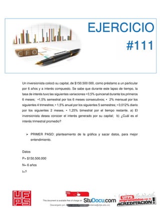 Un inversionista colocó su capital, de $150.500 000, como préstamo a un particular
por 6 años y a interés compuesto. Se sabe que durante este lapso de tiempo, la
tasa de interés tuvo las siguientes variaciones • 0,5% quincenal durante los primeros
6 meses; •1,5% semestral por los 6 meses consecutivos; • 2% mensual por los
siguientes 4 trimestres; • 1,5% anual por los siguientes 5 semestres; • 0,012% diario
por los siguientes 2 meses. • 1,25% bimestral por el tiempo restante. a) El
inversionista desea conocer el interés generado por su capital; b) ¿Cuál es el
interés trimestral promedio?
 PRIMER PASO: planteamiento de la gráfica y sacar datos, para mejor
entendimiento.
Datos
P= $150.500.000
N= 6 años
I=?
EJERCICIO
#111
Descargado por JUNIOR AOA (junioralexanderoa@ufps.edu.co)
lOMoARcPSD|3791696
 