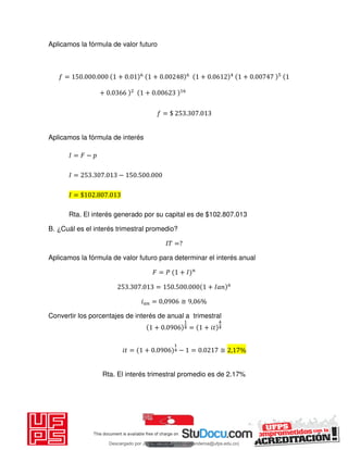 Aplicamos la fórmula de valor futuro
= . . + . + . + . + .
+ . + .
= $ . .
Aplicamos la fórmula de interés
𝐼 = 𝐹 −
𝐼 = . . − . .
𝐼 = $ . .
Rta. El interés generado por su capital es de $102.807.013
B. ¿Cuál es el interés trimestral promedio?
𝐼𝑇 =?
Aplicamos la fórmula de valor futuro para determinar el interés anual
𝐹 = 𝑃 + 𝐼
. . = . . + 𝐼
𝑖 = , ≅ , %
Convertir los porcentajes de interés de anual a trimestral
+ . = + 𝑖
𝑖 = + . − = . ≅ , %
Rta. El interés trimestral promedio es de 2.17%
Descargado por JUNIOR AOA (junioralexanderoa@ufps.edu.co)
lOMoARcPSD|3791696
 