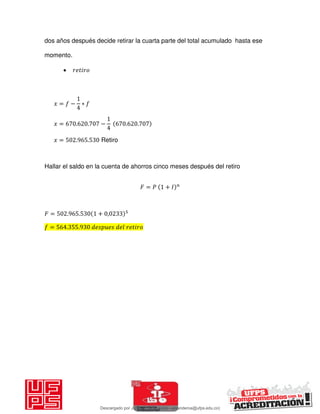 dos años después decide retirar la cuarta parte del total acumulado hasta ese
momento.
 𝑖
𝑥 = − ∗
𝑥 = . . − . .
𝑥 = . . Retiro
Hallar el saldo en la cuenta de ahorros cinco meses después del retiro
𝐹 = 𝑃 + 𝐼
𝐹 = . . + ,
= . . 𝑖
Descargado por JUNIOR AOA (junioralexanderoa@ufps.edu.co)
lOMoARcPSD|3791696
 