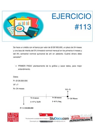 P= $ 128.000.000
VF= X
N=4 meses
I =5 % TnM
N=20 meses
I =8 % Snq
Se hace un crédito con el banco por valor de $128´000.000, un plazo de 24 meses
y una tasa de interés del 5% trimestral nominal mensual en los primeros 4 meses y
del 8% semestral nominal quincenal de ahí en adelante; Cuánto dinero debe
cancelar?
 PRIMER PASO: planteamiento de la gráfica y sacar datos, para mejor
entendimiento.
Datos
P= $128.000.000
VF =?
N= 24 meses
EJERCICIO
#113
N =24 Meses
Descargado por JUNIOR AOA (junioralexanderoa@ufps.edu.co)
lOMoARcPSD|3791696
 