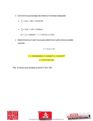  Convertir los porcentajes de interés en el tiempo estipulado
 = . ÷ = . M
 = . ÷ = .
𝑖 = + . − = . ≅ . %
 Determinamos el valor futuro para determinar cuánto dinero se debe
cancelar
𝐹 = 𝑃 + 𝐼
𝐹 = . . + . + .
= $ . .
Rta. El dinero que se debe es de $177.431.746
Descargado por JUNIOR AOA (junioralexanderoa@ufps.edu.co)
lOMoARcPSD|3791696
 
