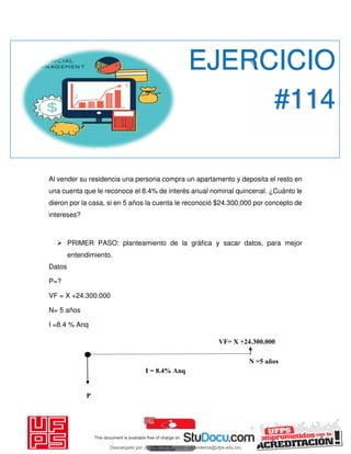 P
VF= X +24.300.000
I = 8.4% Anq
Al vender su residencia una persona compra un apartamento y deposita el resto en
una cuenta que le reconoce el 8.4% de interés anual nominal quincenal. ¿Cuánto le
dieron por la casa, si en 5 años la cuenta le reconoció $24.300,000 por concepto de
intereses?
 PRIMER PASO: planteamiento de la gráfica y sacar datos, para mejor
entendimiento.
Datos
P=?
VF = X +24.300.000
N= 5 años
I =8.4 % Anq
EJERCICIO
#114
N =5 años
Descargado por JUNIOR AOA (junioralexanderoa@ufps.edu.co)
lOMoARcPSD|3791696
 