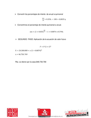  Convertir los porcentajes de interés de anual a quincenal
.
= . % ÷ = .
 Convertimos el porcentaje de interés quincenal a anual.
𝑖 = + . − = . ≅ . %
 SEGUNDO PASO: Aplicación de la ecuación de valor futuro
𝐹 = 𝑃 + 𝐼
X + . . = 𝑥 + .
x = . .
Rta. Le dieron por la casa $46.730.769
Descargado por JUNIOR AOA (junioralexanderoa@ufps.edu.co)
lOMoARcPSD|3791696
 