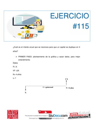 2 X
I = quincenal
X
¿Cuál es el interés anual que se reconoce para que un capital se duplique en 4
años?
 PRIMER PASO: planteamiento de la gráfica y sacar datos, para mejor
entendimiento.
Datos
P= X
VF =2X
N= 4 años
I= ?
EJERCICIO
#115
N =4 años
Descargado por JUNIOR AOA (junioralexanderoa@ufps.edu.co)
lOMoARcPSD|3791696
 