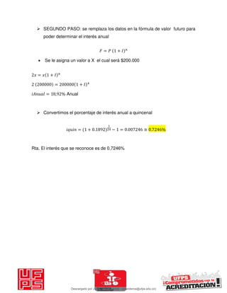  SEGUNDO PASO: se remplaza los datos en la fórmula de valor futuro para
poder determinar el interés anual
𝐹 = 𝑃 + 𝐼
 Se le asigna un valor a X el cual será $200.000
𝑥 = 𝑥 + 𝐼
= + 𝐼
𝑖 = , % Anual
 Convertimos el porcentaje de interés anual a quincenal
𝑖 𝑖 = + . − = . ≅ . %
Rta. El interés que se reconoce es de 0,7246%
Descargado por JUNIOR AOA (junioralexanderoa@ufps.edu.co)
lOMoARcPSD|3791696
 