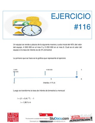 Un equipo se vende a plazos de la siguiente manera; cuota inicial del 40% del valor
del equipo, 4 000 000 en el mes 5 y 5 250 000 en el mes 8. Cuál es el valor del
equipo si la tasa de interés es de 4% bimestral
Lo primero que se hace es la gráfica que represente el ejercicio
0,40X 4 000 000 5
250 000
5 8
X interés= 4 % b
Luego se transforma la tasa de interés de bimestral a mensual
i = ((1 + 0,4) 1/2) - 1
i = 1,98 % m
EJERCICIO
#116
Descargado por JUNIOR AOA (junioralexanderoa@ufps.edu.co)
lOMoARcPSD|3791696
 