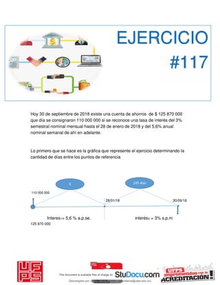 Hoy 30 de septiembre de 2018 existe una cuenta de ahorros de $ 125 870 000
que día se consignaron 110 000 000 si se reconoce una tasa de interés del 3%
semestral nominal mensual hasta el 28 de enero de 2018 y del 5,6% anual
nominal semanal de ahí en adelante.
Lo primero que se hace es la gráfica que represente el ejercicio determinando la
cantidad de días entre los puntos de referencia
110 000 000
28/01/18 30/09/18
Interes1= 5,6 % a.p.se. interés2 = 3% s.p.m
125 870 000
EJERCICIO
#117
245 díasX
Descargado por JUNIOR AOA (junioralexanderoa@ufps.edu.co)
lOMoARcPSD|3791696
 