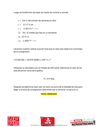 Luego se transforman las tasas de interés de nominal a vencida
i1 = 5,6 % /48 (número de semanas en año)
i1 = 0,117 % se.
i1 = (1,00117)1/7 – 1 =
i2= 3% / 6 (meses que hay en un semestre)
i2= 0,5 % m.
i2= (1,005)1/30 – 1 =
Llevamos nuestros valores al punto focal que en este caso estaría en el principio
de la consignación
110 000 000 = 125 870 0008/(1,) 245 *(1,) X
Utilizando la calculadora con el método de shift solver obtenemos el valor de los
días del primer tramo de la grafica
X = 214 dias
Después de determinar este valor se hace una suma de la totalidad de días para
llegar a la fecha de consignación obteniendo que la fecha de consignación es
FECHA =28/06/2017
.
Descargado por JUNIOR AOA (junioralexanderoa@ufps.edu.co)
lOMoARcPSD|3791696
 