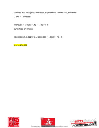 como se está trabajando en meses, el periodo no cambia sino, el interés:
(1 año = 12 meses)
imensual: (1 + 0,30) ^1/12 -1 = 2,21% m
punto focal en 8meses
15.000.000(1+0,0221) ^8 = 3.000.000 (1+0,0221) ^6 + X
X = 14.434.321
Descargado por JUNIOR AOA (junioralexanderoa@ufps.edu.co)
lOMoARcPSD|3791696
 