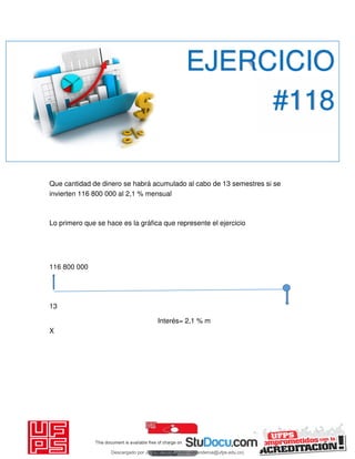 Que cantidad de dinero se habrá acumulado al cabo de 13 semestres si se
invierten 116 800 000 al 2,1 % mensual
Lo primero que se hace es la gráfica que represente el ejercicio
116 800 000
13
Interés= 2,1 % m
X
EJERCICIO
#118
Descargado por JUNIOR AOA (junioralexanderoa@ufps.edu.co)
lOMoARcPSD|3791696
 
